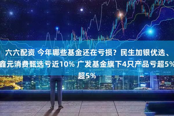六六配资 今年哪些基金还在亏损？民生加银优选、鑫元消费甄选亏近10% 广发基金旗下4只产品亏超5%
