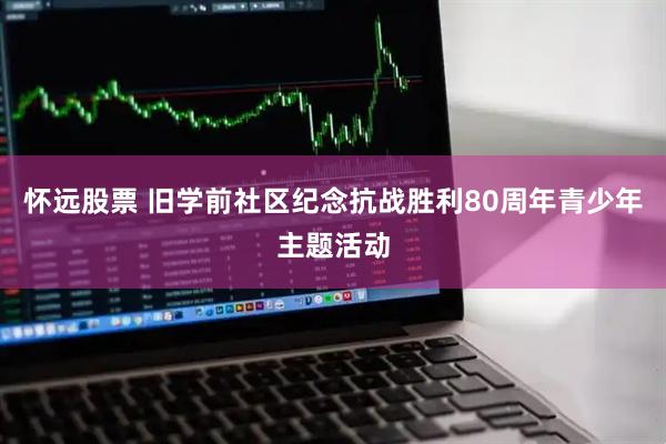 怀远股票 旧学前社区纪念抗战胜利80周年青少年主题活动