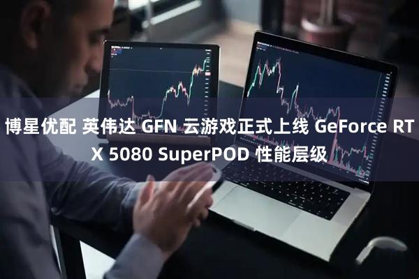 博星优配 英伟达 GFN 云游戏正式上线 GeForce RTX 5080 SuperPOD 性能层级