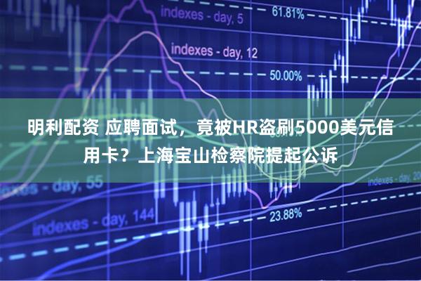 明利配资 应聘面试，竟被HR盗刷5000美元信用卡？上海宝山检察院提起公诉