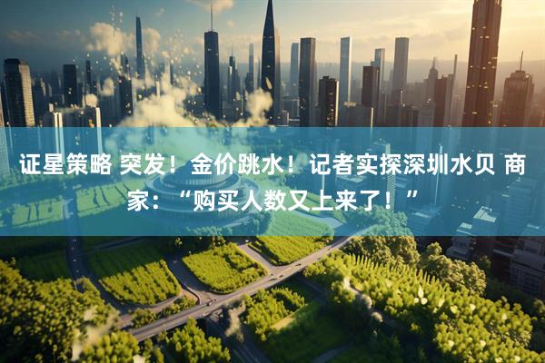 证星策略 突发！金价跳水！记者实探深圳水贝 商家：“购买人数又上来了！”