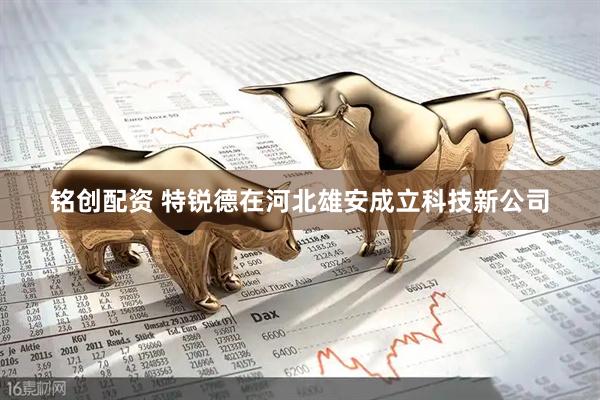 铭创配资 特锐德在河北雄安成立科技新公司
