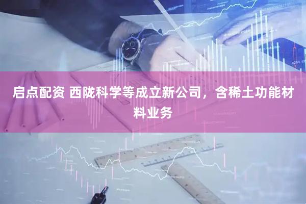 启点配资 西陇科学等成立新公司，含稀土功能材料业务