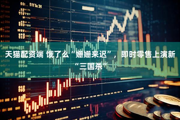 天猫配资端 饿了么“姗姗来迟”，即时零售上演新“三国杀”