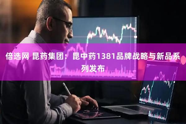 倍选网 昆药集团：昆中药1381品牌战略与新品系列发布