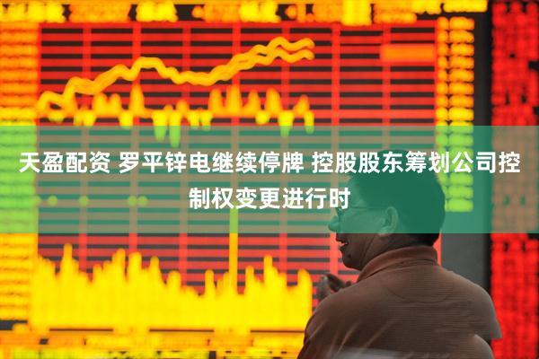 天盈配资 罗平锌电继续停牌 控股股东筹划公司控制权变更进行时