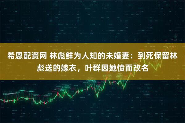 希恩配资网 林彪鲜为人知的未婚妻:到死保留林彪送的嫁衣,叶群因她愤而改名