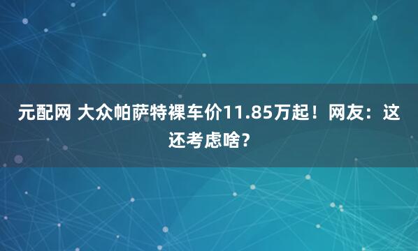 元配网 大众帕萨特裸车价11.85万起!网友:这还考虑啥?