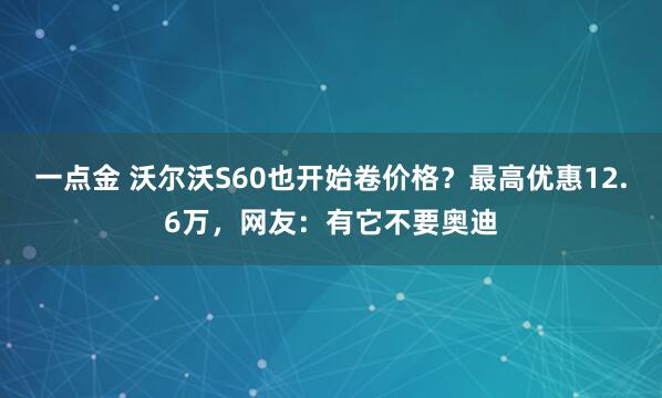 一点金 沃尔沃S60也开始卷价格?最高优惠12.6万,网友:有它不要奥迪