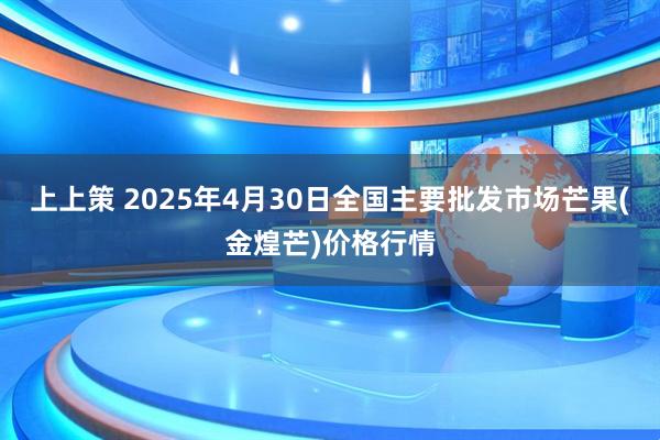 上上策 2025年4月30日全国主要批发市场芒果(金煌芒)价格行情