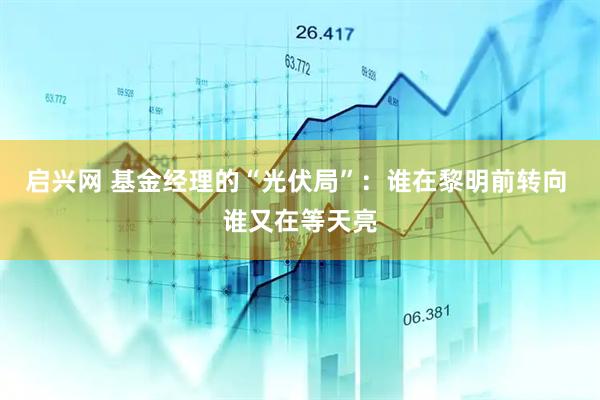 启兴网 基金经理的“光伏局”：谁在黎明前转向 谁又在等天亮