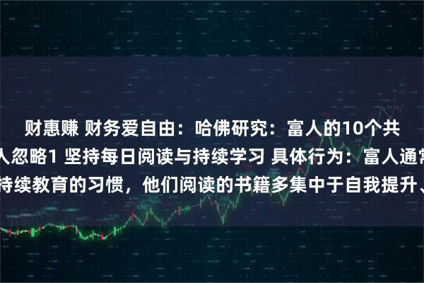 财惠赚 财务爱自由：哈佛研究：富人的10个共同习惯，第8个多数人忽略1 坚持每日阅读与持续学习 具体行为：富人通常有持续教育的习惯，他们阅读的书籍多集中于自我提升、行业知识、历史传记等非虚构