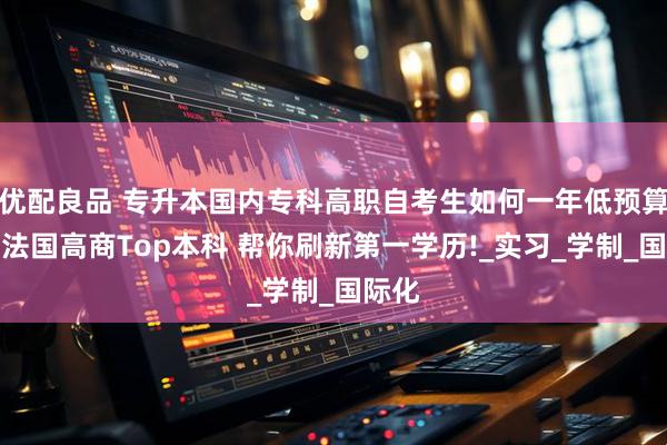 优配良品 专升本国内专科高职自考生如何一年低预算逆袭法国高商Top本科 帮你刷新第一学历!_实习_学制_国际化