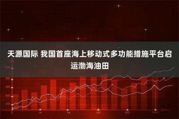 天源国际 我国首座海上移动式多功能措施平台启运渤海油田