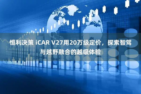 恒利决策 iCAR V27用20万级定价，探索智驾与越野融合的越级体验