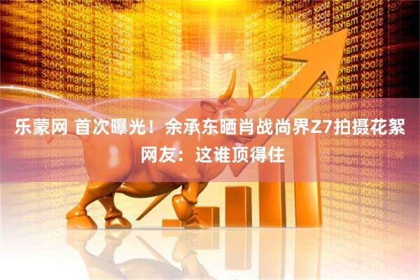 乐蒙网 首次曝光！余承东晒肖战尚界Z7拍摄花絮 网友：这谁顶得住
